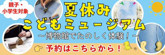 親子・小学生対象 夏休みこどもミュージアム 博物館でたのしく体験!